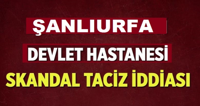 ŞANLIURFA'DAKİ HASTANEDE SKANDAL TACİZ İDDİASI!